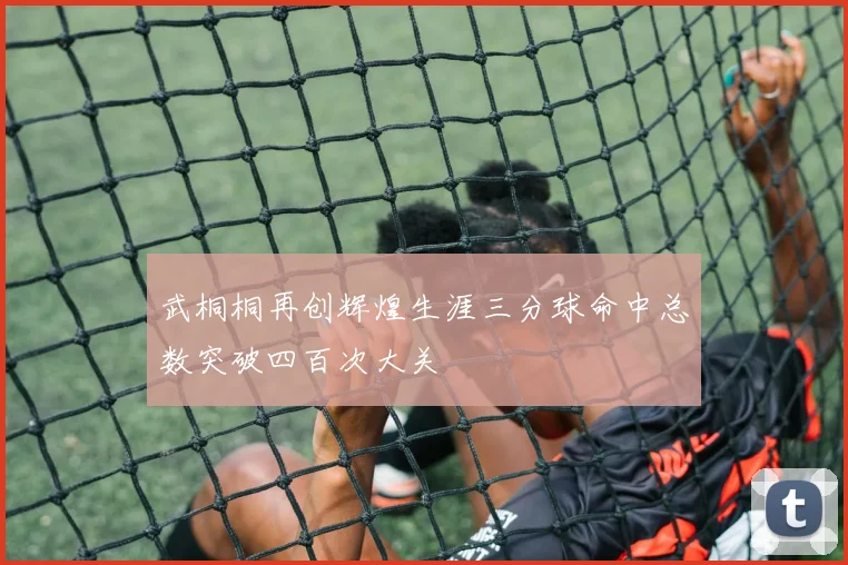 武桐桐再创辉煌生涯三分球命中总数突破四百次大关