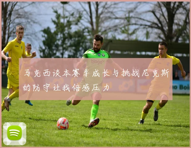 马克西谈本赛季成长与挑战尼克斯的防守让我倍感压力