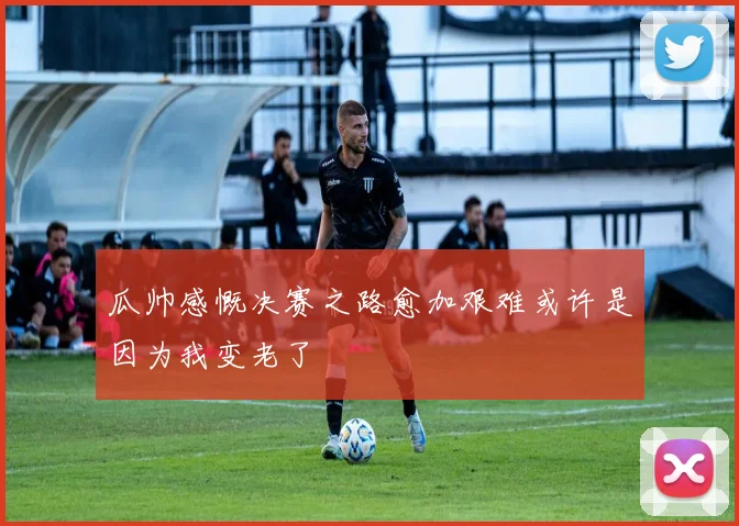瓜帅感慨决赛之路愈加艰难或许是因为我变老了