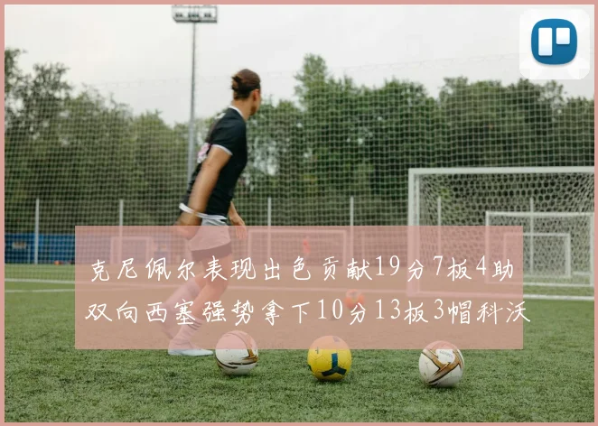克尼佩尔表现出色贡献19分7板4助双向西塞强势拿下10分13板3帽科沃德也有17分2帽的精彩表现