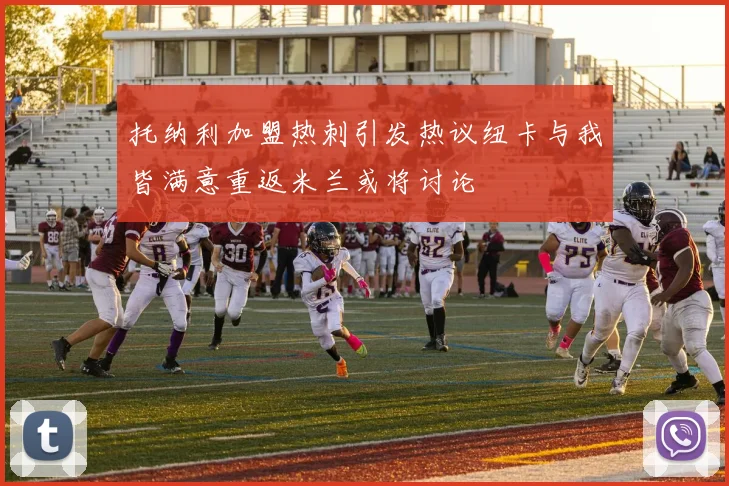 托纳利加盟热刺引发热议纽卡与我皆满意重返米兰或将讨论