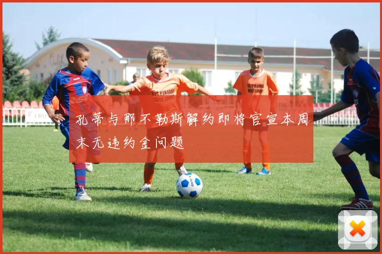 孔蒂与那不勒斯解约即将官宣本周末无违约金问题