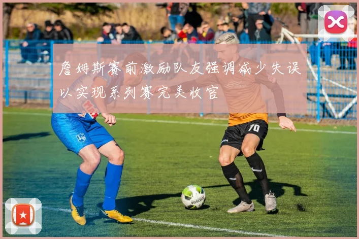 詹姆斯赛前激励队友强调减少失误以实现系列赛完美收官