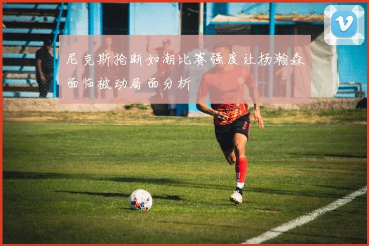 尼克斯抢断如潮比赛强度让杨瀚森面临被动局面分析