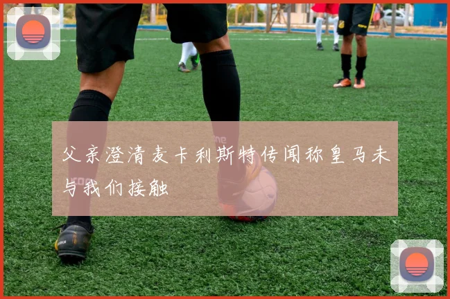父亲澄清麦卡利斯特传闻称皇马未与我们接触
