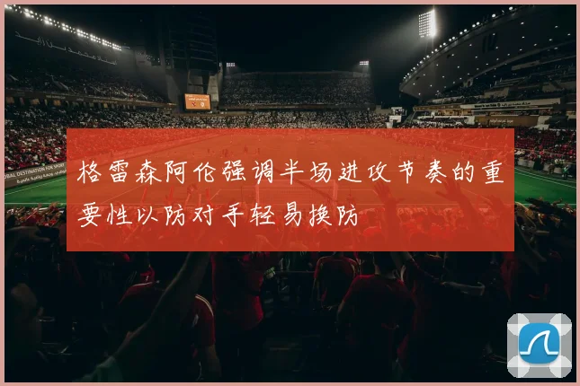 格雷森阿伦强调半场进攻节奏的重要性以防对手轻易换防