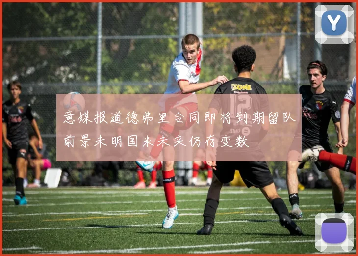 意媒报道德弗里合同即将到期留队前景未明国米未来仍存变数