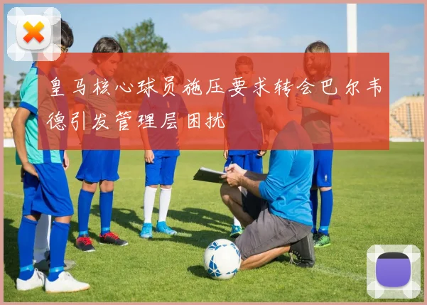 皇马核心球员施压要求转会巴尔韦德引发管理层困扰
