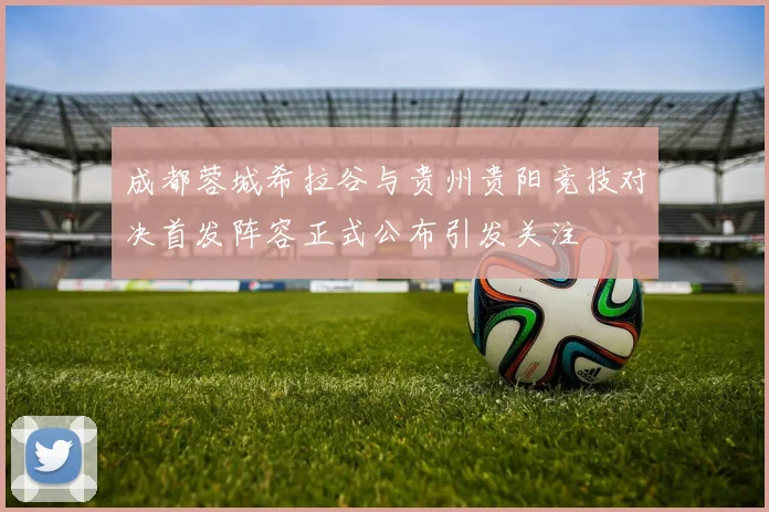 成都蓉城希拉谷与贵州贵阳竞技对决首发阵容正式公布引发关注