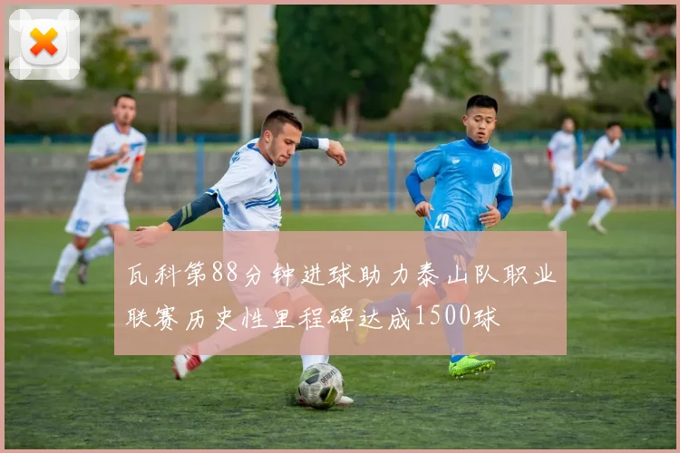 瓦科第88分钟进球助力泰山队职业联赛历史性里程碑达成1500球