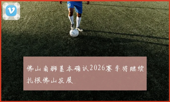 佛山南狮基本确认2026赛季将继续扎根佛山发展