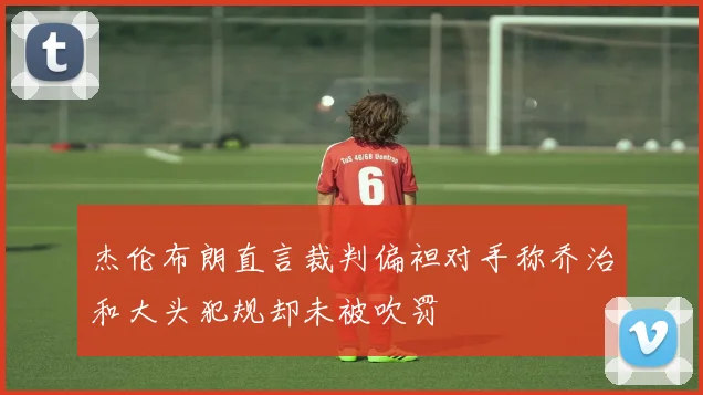 杰伦布朗直言裁判偏袒对手称乔治和大头犯规却未被吹罚
