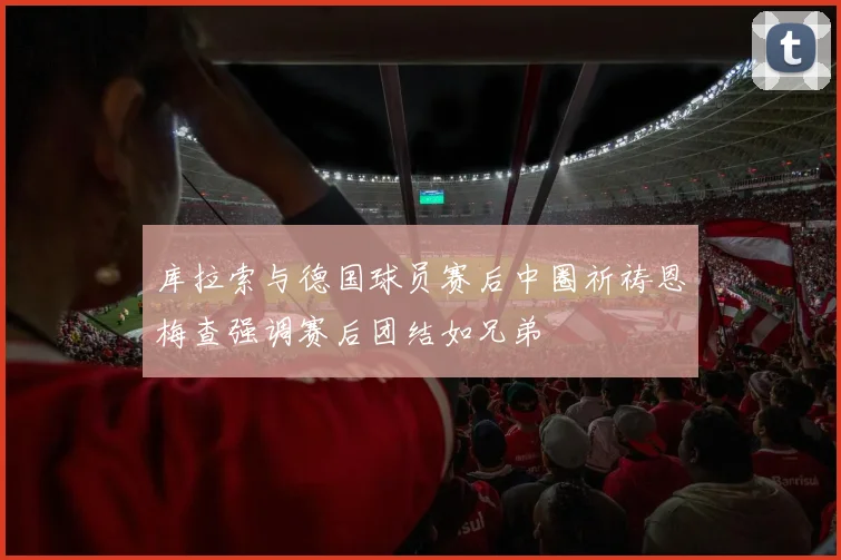 库拉索与德国球员赛后中圈祈祷恩梅查强调赛后团结如兄弟