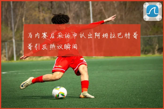 马内赛后采访中认出阿姆拉巴特哥哥引发热议瞬间