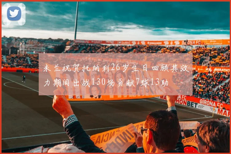 米兰祝贺托纳利26岁生日回顾其效力期间出战130场贡献7球13助